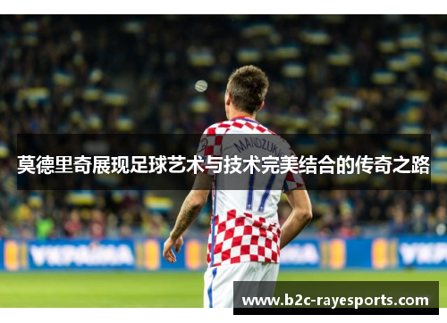 莫德里奇展现足球艺术与技术完美结合的传奇之路 莫德里奇展现足球艺术与技术完美结合的传奇之路