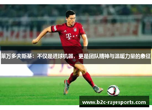 莱万多夫斯基:不仅是进球机器,更是团队精神与温暖力量的象征 莱万多夫斯基:不仅是进球机器,更是团队精神与温暖力量的象征