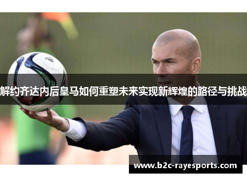 解约齐达内后皇马如何重塑未来实现新辉煌的路径与挑战 解约齐达内后皇马如何重塑未来实现新辉煌的路径与挑战