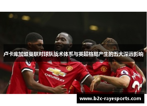 卢卡库加盟曼联对球队战术体系与英超格局产生的五大深远影响