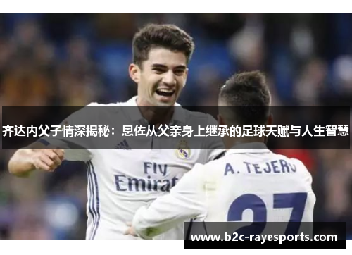 齐达内父子情深揭秘:恩佐从父亲身上继承的足球天赋与人生智慧 齐达内父子情深揭秘:恩佐从父亲身上继承的足球天赋与人生智慧