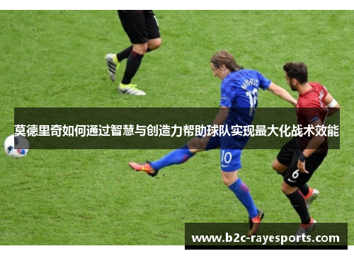莫德里奇如何通过智慧与创造力帮助球队实现最大化战术效能 莫德里奇如何通过智慧与创造力帮助球队实现最大化战术效能