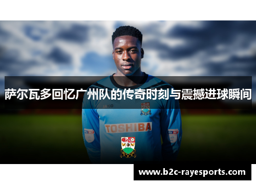 萨尔瓦多回忆广州队的传奇时刻与震撼进球瞬间 萨尔瓦多回忆广州队的传奇时刻与震撼进球瞬间