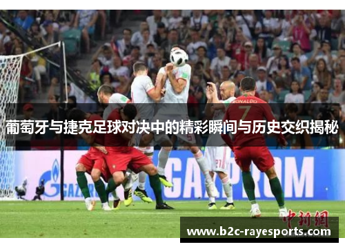 葡萄牙与捷克足球对决中的精彩瞬间与历史交织揭秘