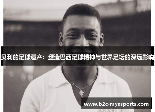 贝利的足球遗产：塑造巴西足球精神与世界足坛的深远影响