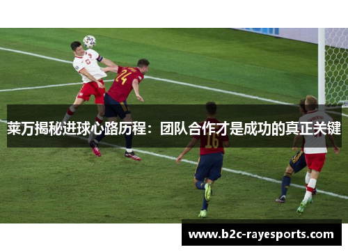 莱万揭秘进球心路历程：团队合作才是成功的真正关键