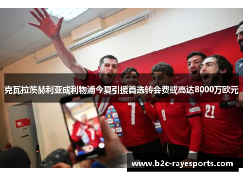 克瓦拉茨赫利亚成利物浦今夏引援首选转会费或高达8000万欧元