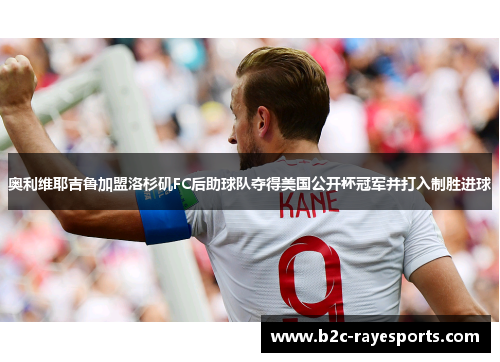 奥利维耶吉鲁加盟洛杉矶FC后助球队夺得美国公开杯冠军并打入制胜进球 奥利维耶吉鲁加盟洛杉矶FC后助球队夺得美国公开杯冠军并打入制胜进球