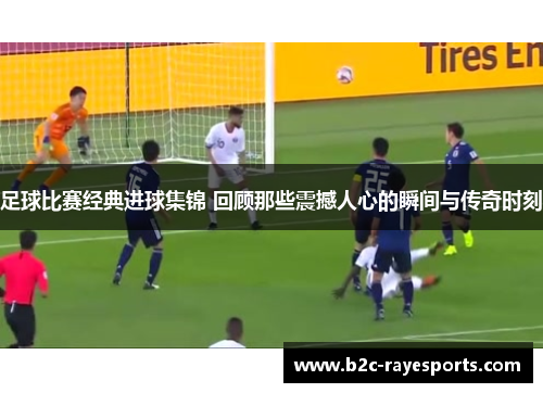 足球比赛经典进球集锦 回顾那些震撼人心的瞬间与传奇时刻